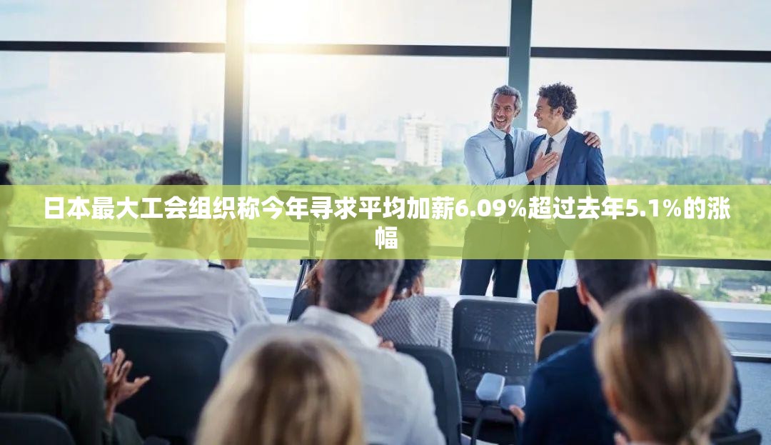 日本最大工会组织称今年寻求平均加薪6.09%超过去年5.1%的涨幅