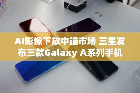 AI影像下放中端市场 三星发布三款Galaxy A系列手机