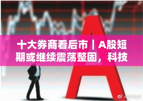 十大券商看后市｜A股短期或继续震荡整固，科技成长有望在波动后上行