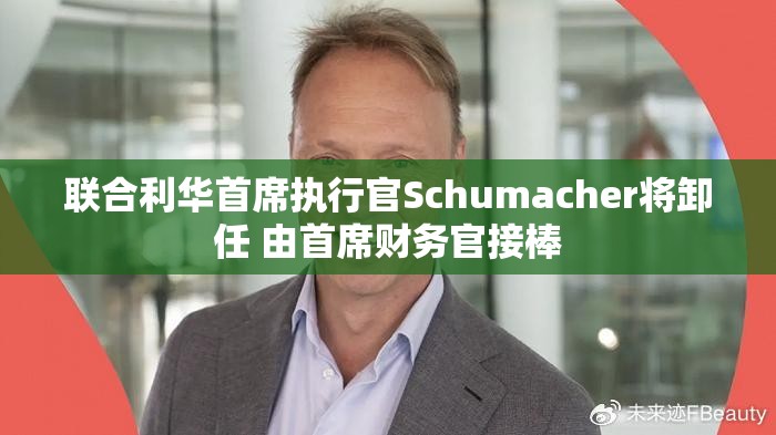 联合利华首席执行官Schumacher将卸任 由首席财务官接棒