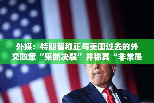 外媒：特朗普称正与美国过去的外交政策“果断决裂”并称其“非常愚蠢”