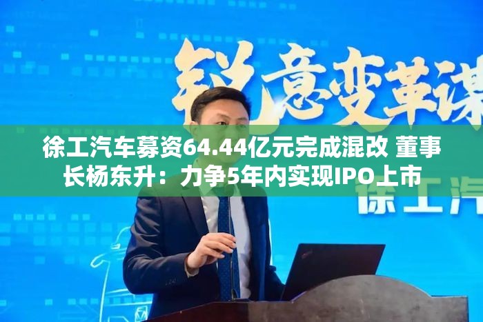 徐工汽车募资64.44亿元完成混改 董事长杨东升：力争5年内实现IPO上市