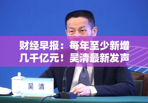 财经早报：每年至少新增几千亿元！吴清最新发声，美方称可能于2月1日开始对中国征收10%关税，商务部回应