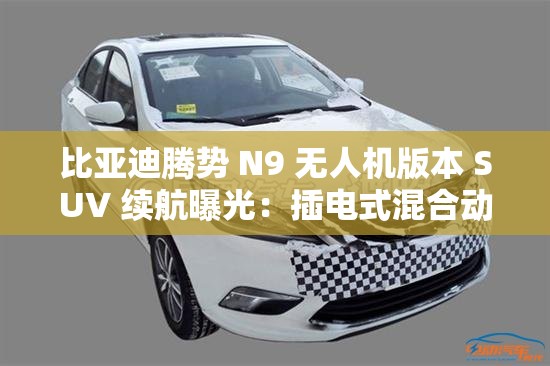 比亚迪腾势 N9 无人机版本 SUV 续航曝光：插电式混合动力，纯电 145km