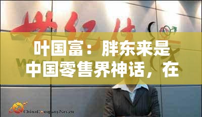 叶国富：胖东来是中国零售界神话，在真正构建中国的新商业文明