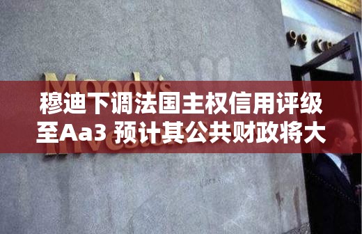 穆迪下调法国主权信用评级至Aa3 预计其公共财政将大幅减弱