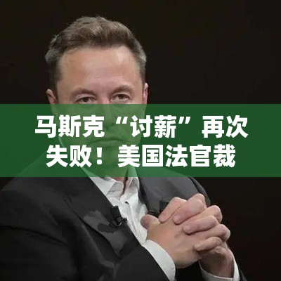马斯克“讨薪”再次失败！美国法官裁定特斯拉560亿美元薪酬包无效