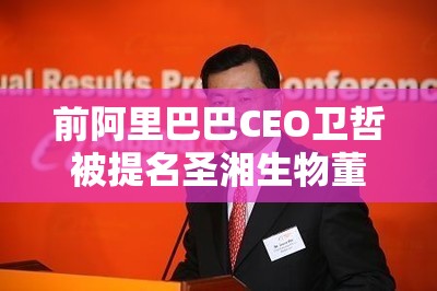 前阿里巴巴CEO卫哲被提名圣湘生物董事：加速推进平台化、国际化战略