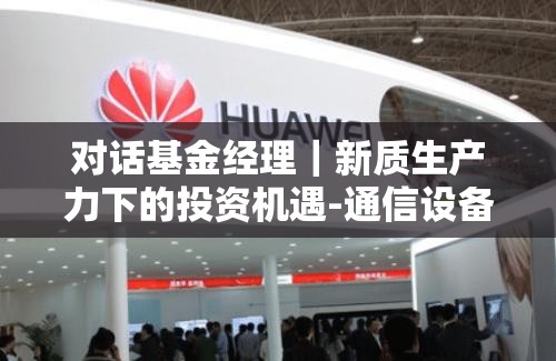 对话基金经理｜新质生产力下的投资机遇-通信设备（四）