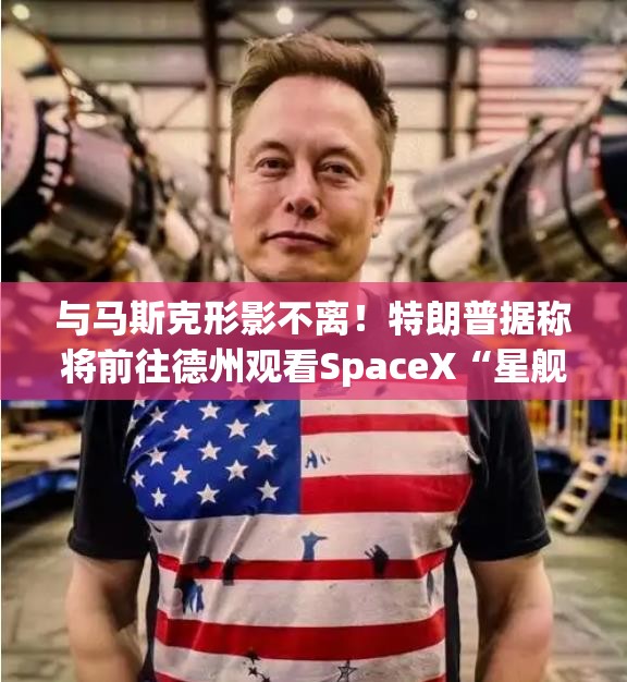 与马斯克形影不离！特朗普据称将前往德州观看SpaceX“星舰”发射